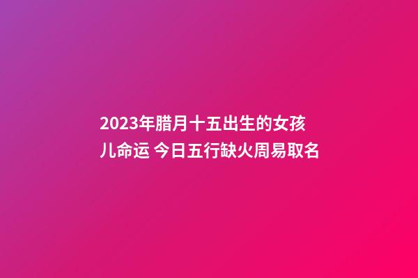 2023年腊月十五出生的女孩儿命运 今日五行缺火周易取名